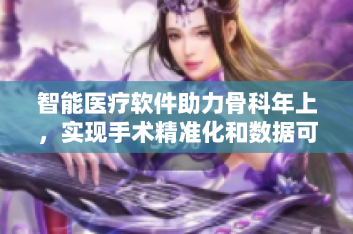 智能醫(yī)療軟件助力骨科年上，實(shí)現(xiàn)手術(shù)精準(zhǔn)化和數(shù)據(jù)可視化！