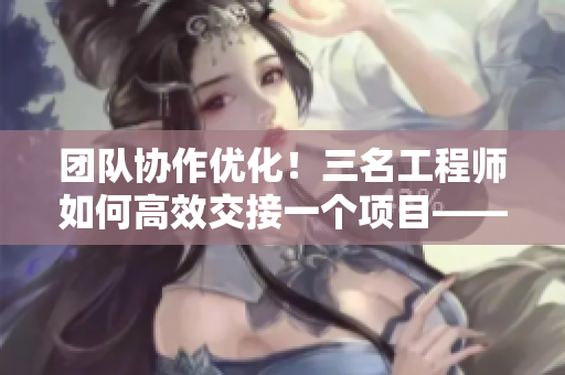 團(tuán)隊(duì)協(xié)作優(yōu)化！三名工程師如何高效交接一個(gè)項(xiàng)目——一個(gè)視頻教你