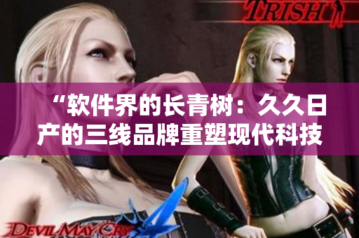 “軟件界的長(zhǎng)青樹：久久日產(chǎn)的三線品牌重塑現(xiàn)代科技創(chuàng)新之路”