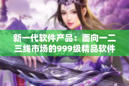 新一代軟件產(chǎn)品：面向一二三線市場(chǎng)的999級(jí)精品軟件