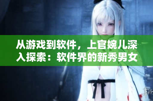 從游戲到軟件，上官婉兒深入探索：軟件界的新秀男女神經(jīng)歷大揭秘！