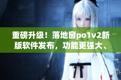 重磅升級！落地窗po1v2新版軟件發(fā)布，功能更強大、操作更便捷