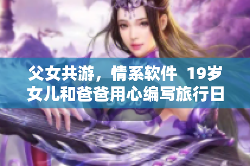 父女共游，情系軟件  19歲女兒和爸爸用心編寫旅行日志