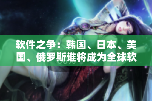 軟件之爭：韓國、日本、美國、俄羅斯誰將成為全球軟件技術(shù)領(lǐng)袖？