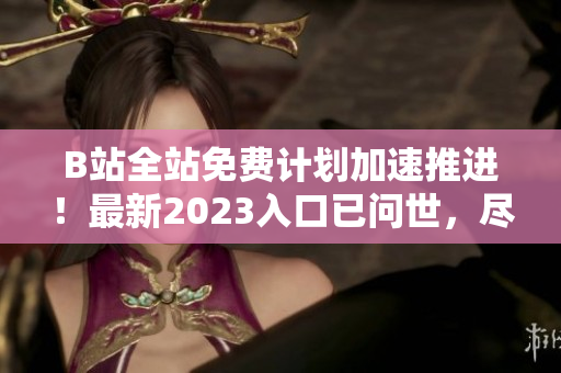 B站全站免費(fèi)計(jì)劃加速推進(jìn)！最新2023入口已問世，盡享高清流暢視頻體驗(yàn)