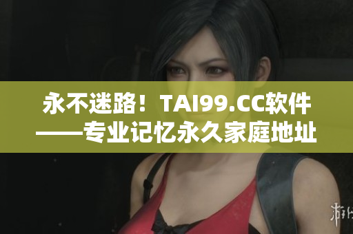 永不迷路！TAI99.CC軟件——專業(yè)記憶永久家庭地址的工具