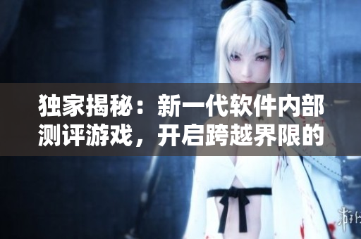 獨(dú)家揭秘：新一代軟件內(nèi)部測(cè)評(píng)游戲，開(kāi)啟跨越界限的互動(dòng)體驗(yàn)！