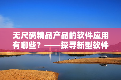 無(wú)尺碼精品產(chǎn)品的軟件應(yīng)用有哪些？——探尋新型軟件解決方案