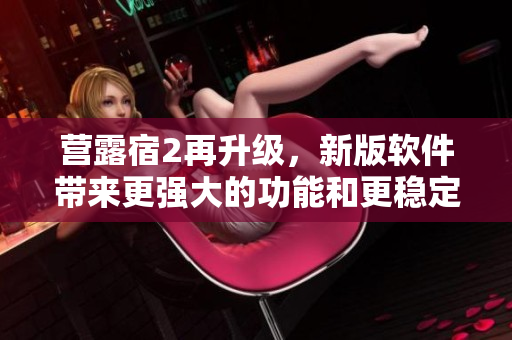 營露宿2再升級，新版軟件帶來更強(qiáng)大的功能和更穩(wěn)定的體驗(yàn)！