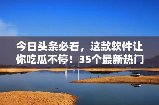 今日頭條必看，這款軟件讓你吃瓜不停！35個最新熱門事件等你來了解！