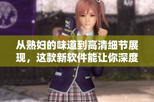 從熟婦的味道到高清細節(jié)展現(xiàn)，這款新軟件能讓你深度沉浸體驗