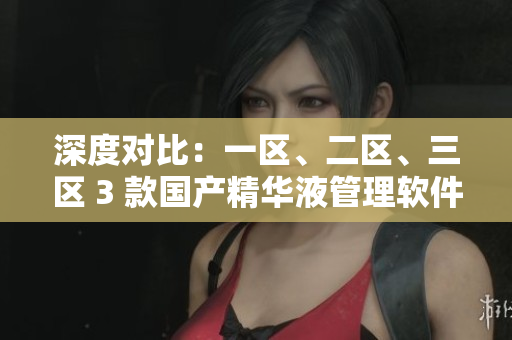 深度對比：一區(qū)、二區(qū)、三區(qū) 3 款國產(chǎn)精華液管理軟件的差異分析
