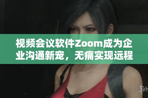 視頻會議軟件Zoom成為企業(yè)溝通新寵，無痛實現(xiàn)遠程工作