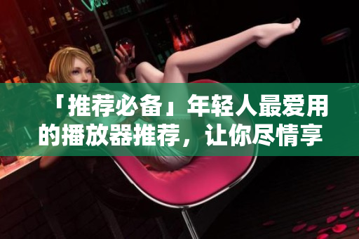 「推薦必備」年輕人最愛用的播放器推薦，讓你盡情享受軟件體驗！