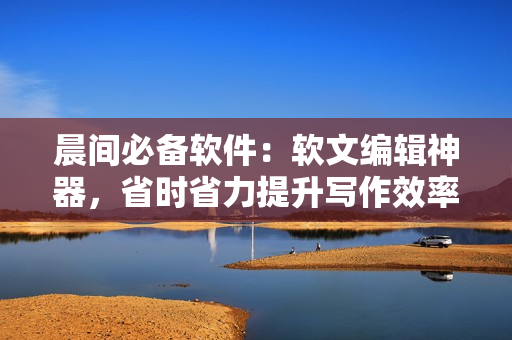 晨間必備軟件：軟文編輯神器，省時(shí)省力提升寫作效率！