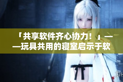 「共享軟件齊心協(xié)力！」——玩具共用的寢室啟示于軟件開發(fā)工作