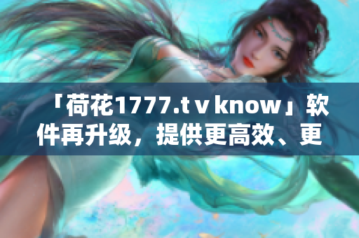 「荷花1777.tⅴknow」軟件再升級(jí)，提供更高效、更優(yōu)質(zhì)的用戶體驗(yàn)