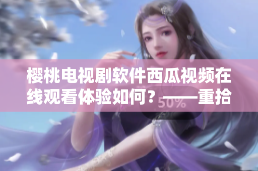 櫻桃電視劇軟件西瓜視頻在線觀看體驗如何？——重拾影視新樂趣