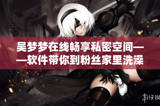 吳夢夢在線暢享私密空間——軟件帶你到粉絲家里洗澡