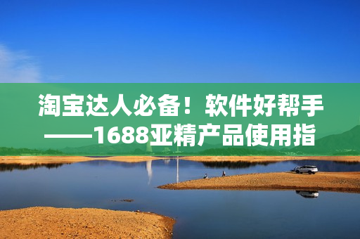 淘寶達(dá)人必備！軟件好幫手——1688亞精產(chǎn)品使用指南