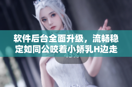 軟件后臺全面升級，流暢穩(wěn)定如同公咬著小嬌乳H邊走邊歡視頻