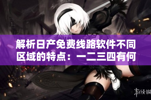 解析日產(chǎn)免費線路軟件不同區(qū)域的特點：一二三四有何差異