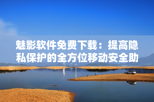 魅影軟件免費下載：提高隱私保護的全方位移動安全助手
