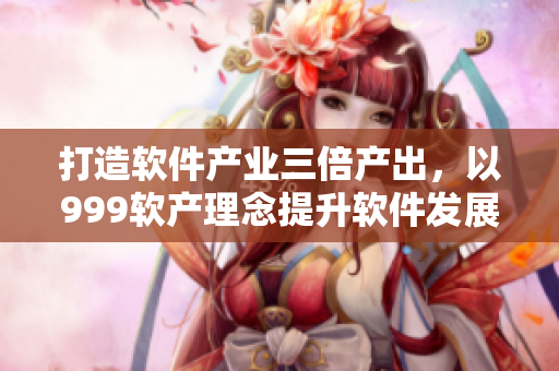 打造軟件產(chǎn)業(yè)三倍產(chǎn)出，以999軟產(chǎn)理念提升軟件發(fā)展新高度
