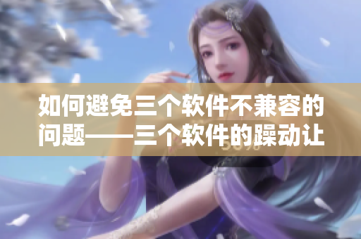 如何避免三個(gè)軟件不兼容的問(wèn)題——三個(gè)軟件的躁動(dòng)讓我頭疼