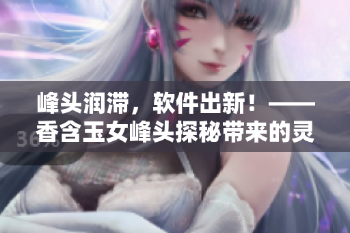 峰頭潤滯，軟件出新！——香含玉女峰頭探秘帶來的靈感