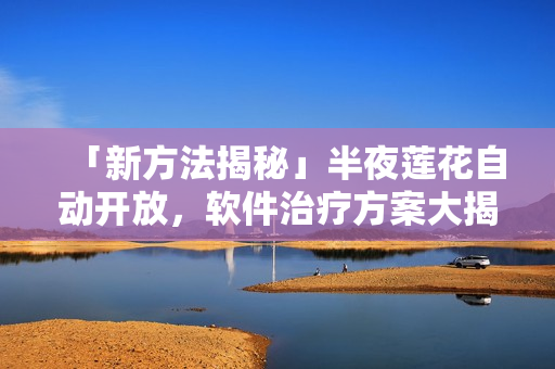 「新方法揭秘」半夜蓮花自動開放，軟件治療方案大揭秘！