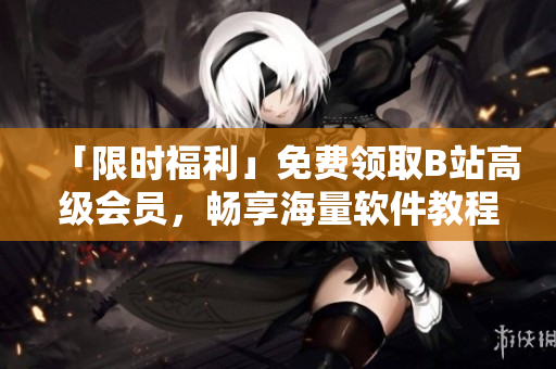 「限時(shí)福利」免費(fèi)領(lǐng)取B站高級(jí)會(huì)員，暢享海量軟件教程資源