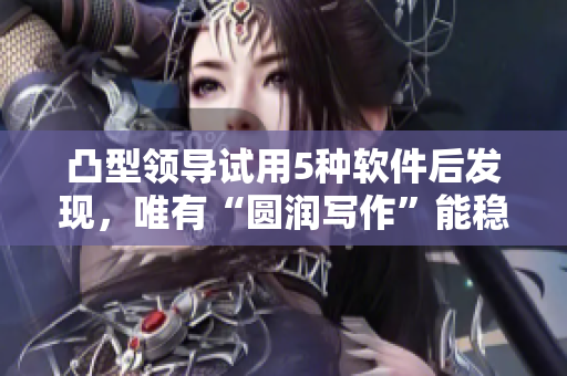 凸型領(lǐng)導(dǎo)試用5種軟件后發(fā)現(xiàn)，唯有“圓潤寫作”能穩(wěn)妥提升他的編輯水平。