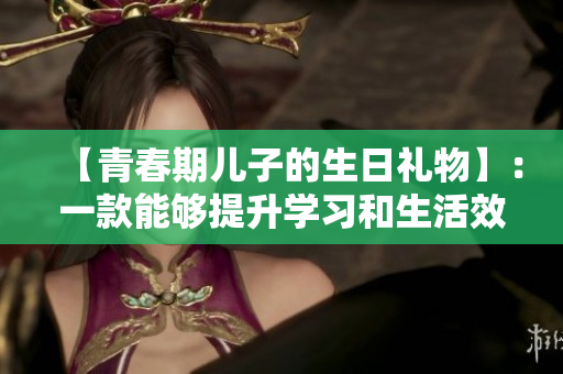【青春期兒子的生日禮物】：一款能夠提升學(xué)習(xí)和生活效率的軟件