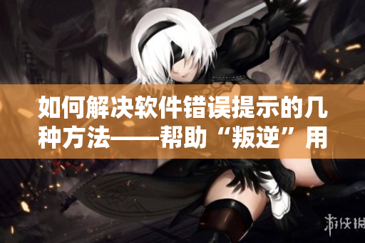 如何解決軟件錯(cuò)誤提示的幾種方法——幫助“叛逆”用戶和“暴躁”程序員