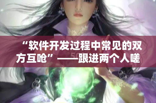 “軟件開發(fā)過程中常見的雙方互嗆”——跟進(jìn)兩個(gè)人嗟嗟嗟的漫畫
