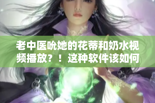 老中醫(yī)吮她的花蒂和奶水視頻播放？！這種軟件該如何應對？