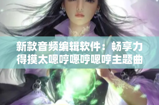 新款音頻編輯軟件：暢享力得摸太嗯哼嗯哼嗯哼主題曲制作