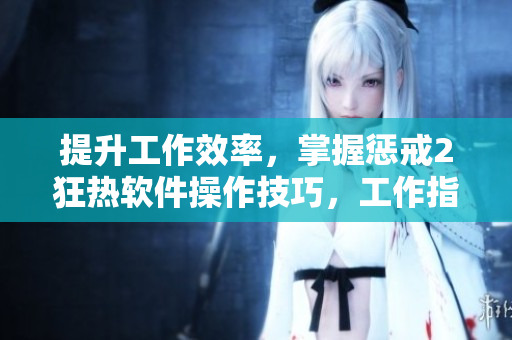 提升工作效率，掌握懲戒2狂熱軟件操作技巧，工作指導(dǎo)第2集