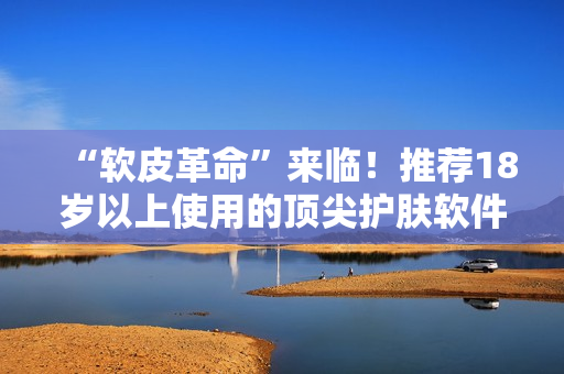 “軟皮革命”來臨！推薦18歲以上使用的頂尖護膚軟件產品！