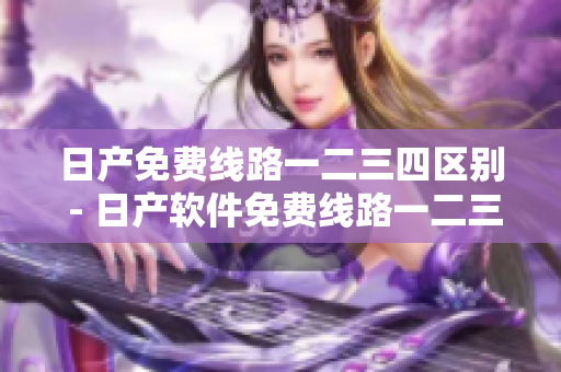 日產(chǎn)免費(fèi)線路一二三四區(qū)別 - 日產(chǎn)軟件免費(fèi)線路一二三四有何差異？