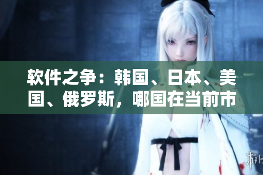 軟件之爭(zhēng)：韓國(guó)、日本、美國(guó)、俄羅斯，哪國(guó)在當(dāng)前市場(chǎng)上獨(dú)占鰲頭？
