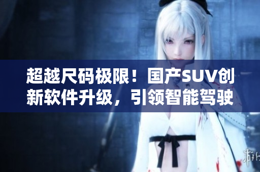 超越尺碼極限！國產(chǎn)SUV創(chuàng)新軟件升級，引領(lǐng)智能駕駛新時代