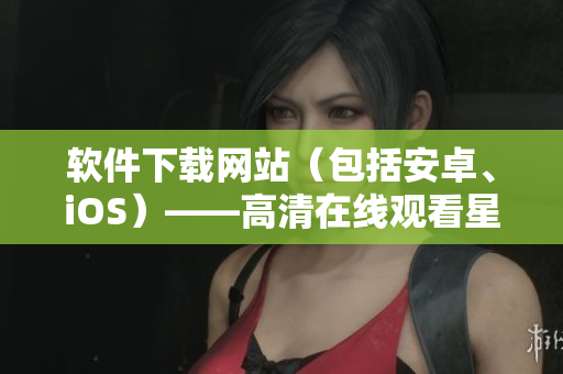 軟件下載網(wǎng)站（包括安卓、iOS）——高清在線觀看星空視頻完整版