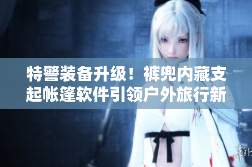特警裝備升級！褲兜內(nèi)藏支起帳篷軟件引領(lǐng)戶外旅行新潮流