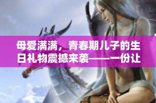 母愛滿滿，青春期兒子的生日禮物震撼來襲——一份讓編輯之心欣喜的軟件