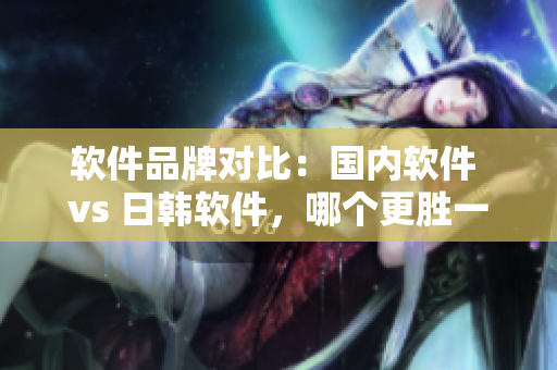 軟件品牌對(duì)比：國(guó)內(nèi)軟件 vs 日韓軟件，哪個(gè)更勝一籌？