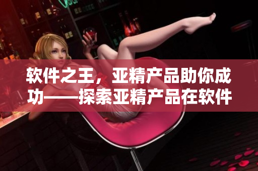 軟件之王，亞精產(chǎn)品助你成功——探索亞精產(chǎn)品在軟件領(lǐng)域的優(yōu)勢和價(jià)值