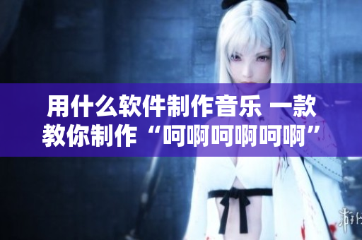 用什么軟件制作音樂 一款教你制作“呵啊呵啊呵啊”歌曲的軟件