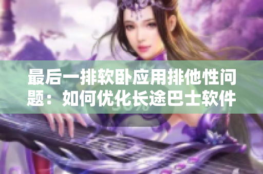最后一排軟臥應(yīng)用排他性問題：如何優(yōu)化長途巴士軟件體驗(yàn)？